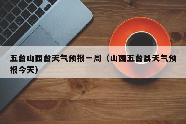 五台山西台天气预报一周（山西五台县天气预报今天）