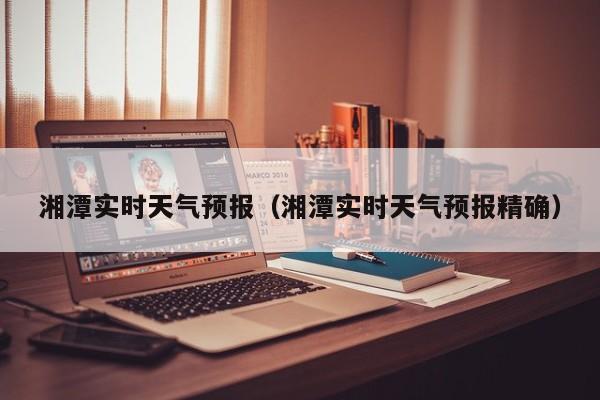 湘潭实时天气预报（湘潭实时天气预报精确）