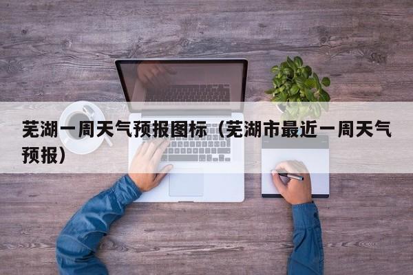 芜湖一周天气预报图标（芜湖市最近一周天气预报）