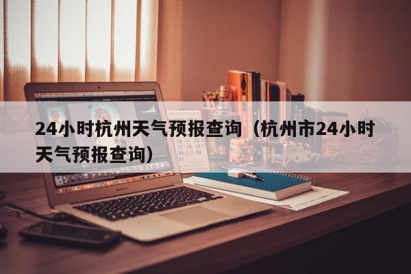 24小时杭州天气预报查询（杭州市24小时天气预报查询）