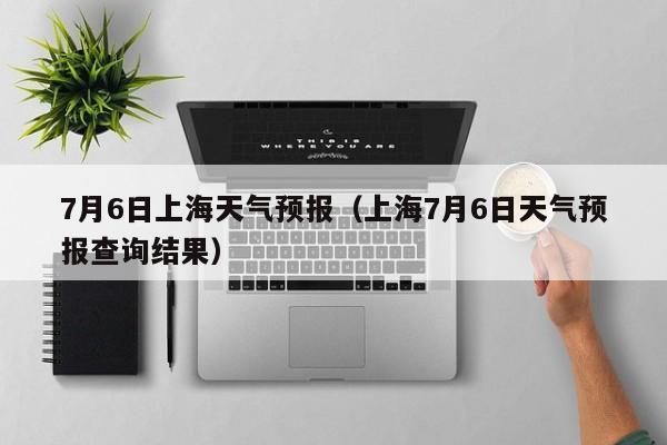 7月6日上海天气预报（上海7月6日天气预报查询结果）