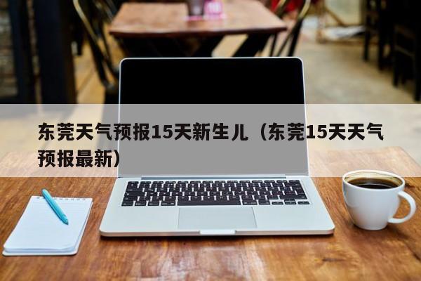 东莞天气预报15天新生儿（东莞15天天气预报最新）