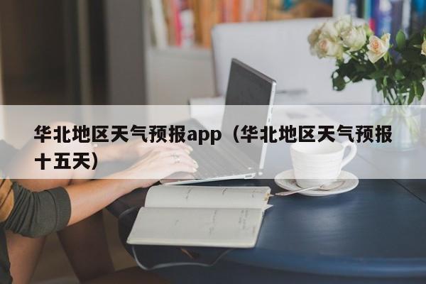 华北地区天气预报app（华北地区天气预报十五天）