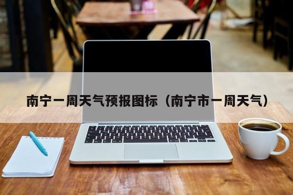 南宁一周天气预报图标(南宁市一周天气)
