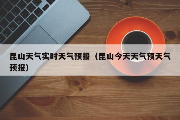 昆山天气实时天气预报（昆山今天天气预天气预报）