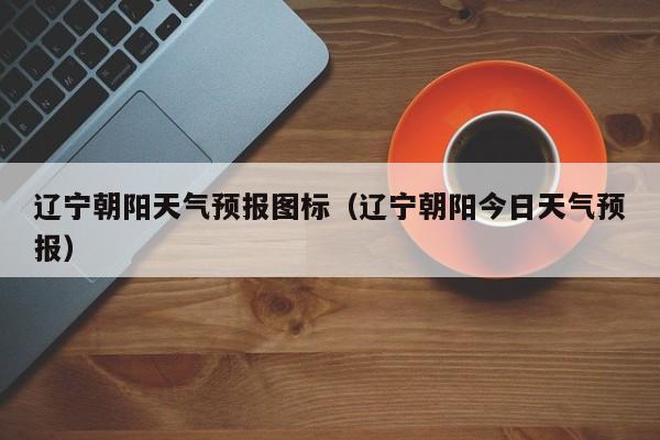 辽宁朝阳天气预报图标（辽宁朝阳今日天气预报）