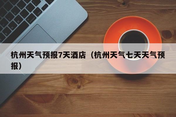 杭州天气预报7天酒店（杭州天气七天天气预报）