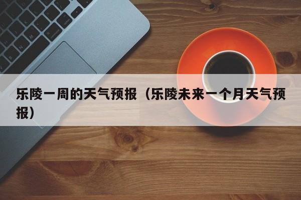 乐陵一周的天气预报（乐陵未来一个月天气预报）