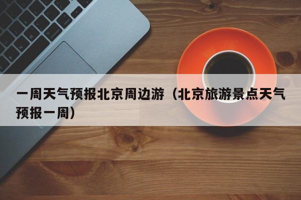 一周天气预报北京周边游（北京旅游景点天气预报一周）