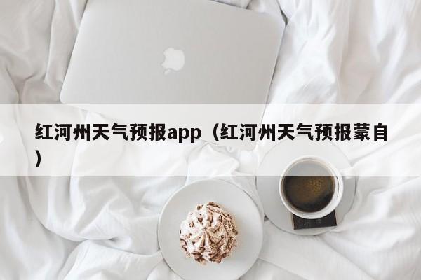 红河州天气预报app（红河州天气预报蒙自）
