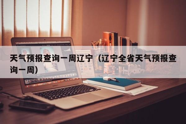 天气预报查询一周辽宁（辽宁全省天气预报查询一周）