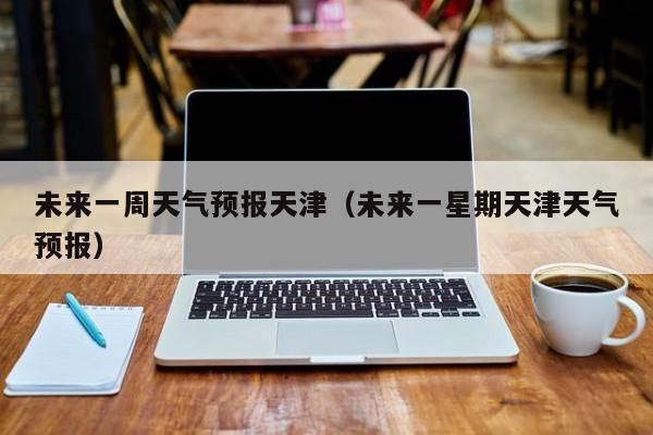 未来一周天气预报天津（未来一星期天津天气预报）