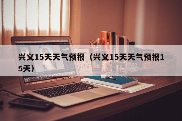 兴义15天天气预报（兴义15天天气预报15天）