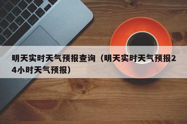 明天实时天气预报查询（明天实时天气预报24小时天气预报）