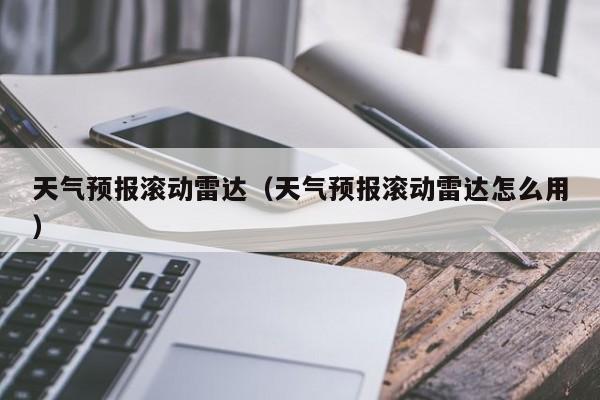 天气预报滚动雷达（天气预报滚动雷达怎么用）