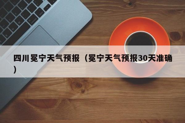 四川冕宁天气预报（冕宁天气预报30天准确）
