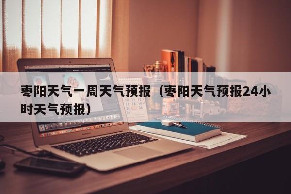 枣阳天气一周天气预报（枣阳天气预报24小时天气预报）