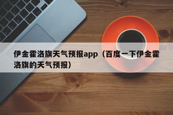 伊金霍洛旗天气预报app（百度一下伊金霍洛旗的天气预报）