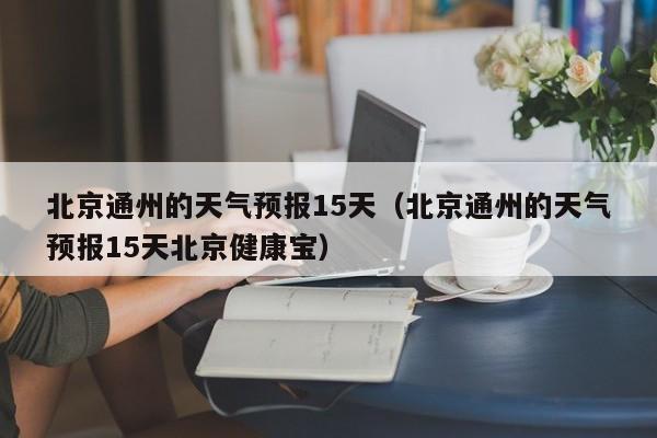 北京通州的天气预报15天（北京通州的天气预报15天北京健康宝）