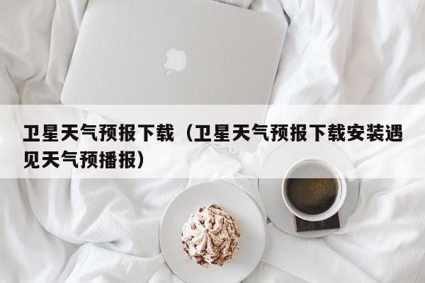 卫星天气预报下载（卫星天气预报下载安装遇见天气预播报）