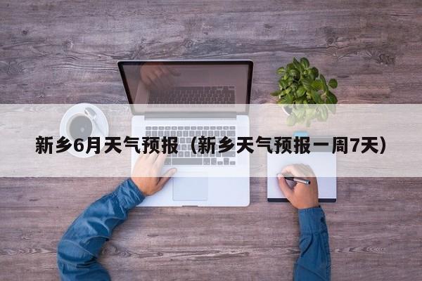 新乡6月天气预报（新乡天气预报一周7天）