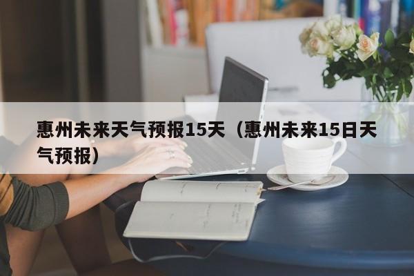 惠州未来天气预报15天（惠州未来15日天气预报）