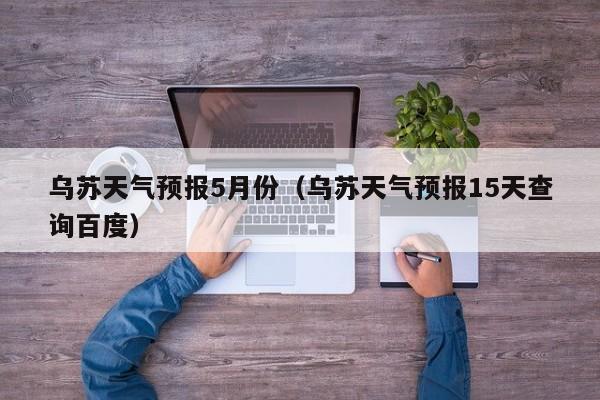 乌苏天气预报5月份（乌苏天气预报15天查询百度）