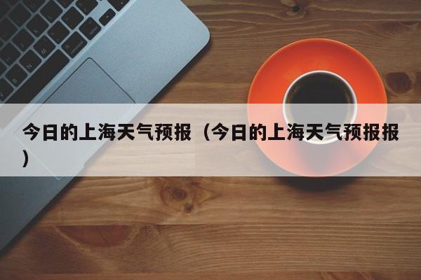 今日的上海天气预报（今日的上海天气预报报）