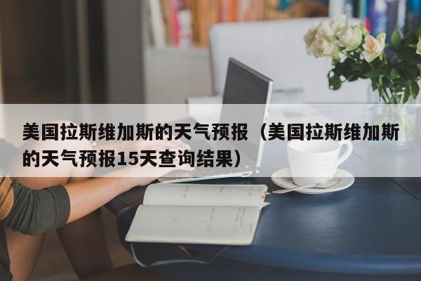 美国拉斯维加斯的天气预报（美国拉斯维加斯的天气预报15天查询结果）
