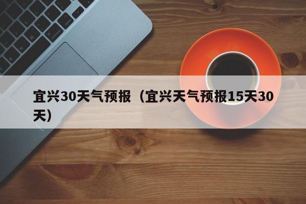 宜兴30天气预报（宜兴天气预报15天30天）