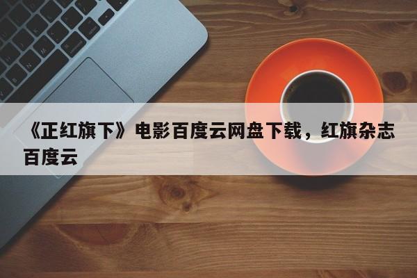 《正红旗下》电影百度云网盘下载，红旗杂志百度云