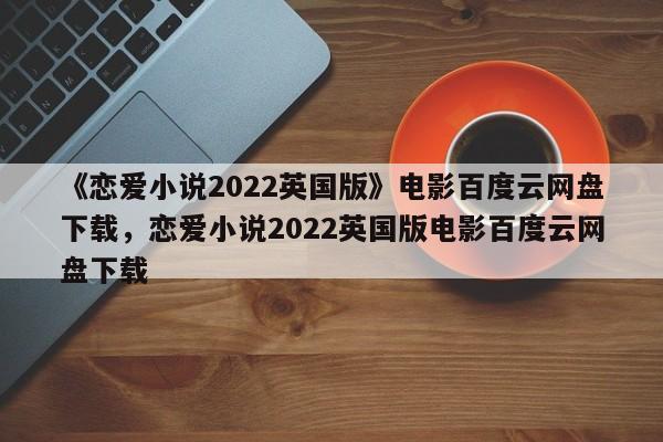 《恋爱小说2022英国版》电影百度云网盘下载，恋爱小说2022英国版电影百度云网盘下载